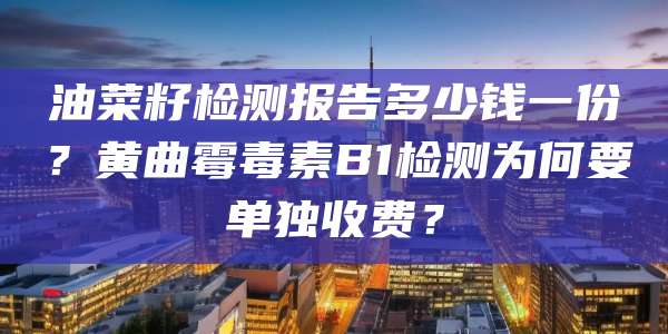 油菜籽检测报告多少钱一份？黄曲霉毒素B1检测为何要单独收费？