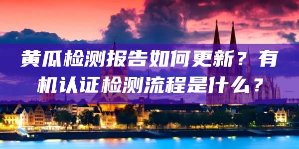 黄瓜检测报告如何更新?有机认证检测流程是什么?