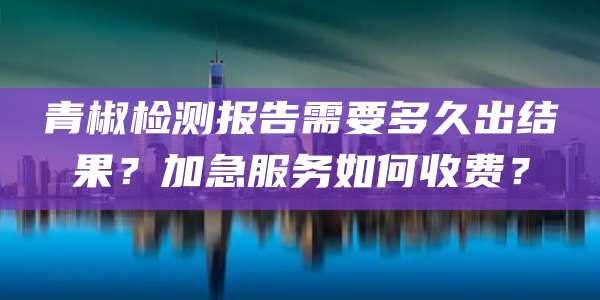 青椒检测报告需要多久出结果?加急服务如何收费?