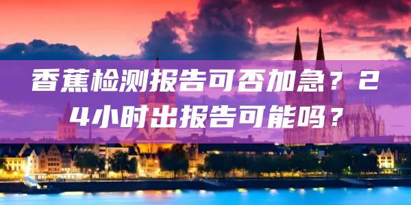 香蕉检测报告可否加急?24小时出报告可能吗?