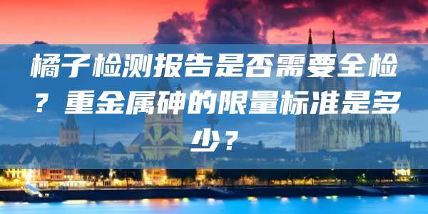 橘子检测报告是否需要全检?重金属砷的限量标准是多少?