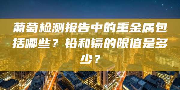 葡萄检测报告中的重金属包括哪些?铅和镉的限值是多少?