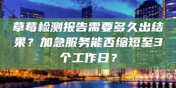 草莓检测报告需要多久出结果？加急服务能否缩短至3个工作日？