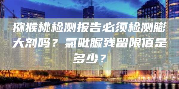 猕猴桃检测报告必须检测膨大剂吗?氯吡脲残留限值是多少?