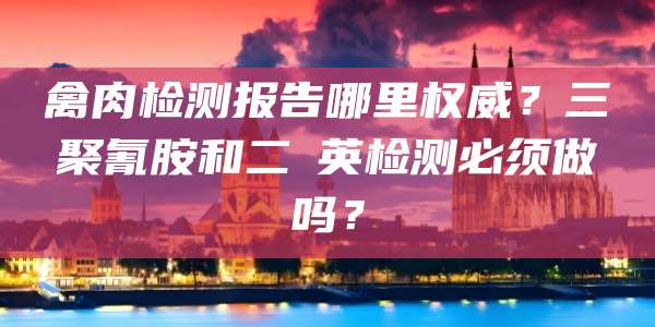 禽肉检测报告哪里权威?三聚氰胺和二噁英检测必须做吗?