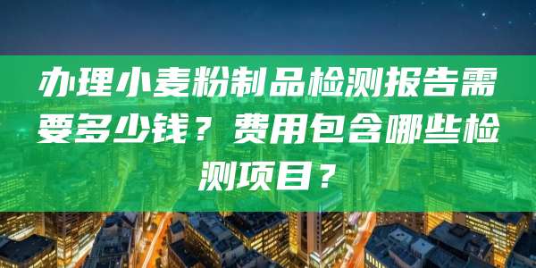 办理小麦粉制品检测报告需要多少钱?费用包含哪些检测项目?