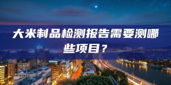 大米制品检测报告需要测哪些项目?