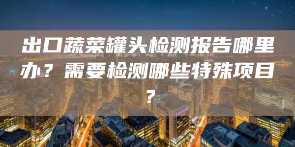 出口蔬菜罐头检测报告哪里办？需要检测哪些特殊项目？