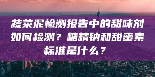蔬菜泥检测报告中的甜味剂如何检测？糖精钠和甜蜜素标准是什么？​