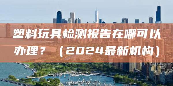 塑料玩具检测报告在哪可以办理?(2024最新机构)