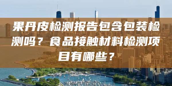 果丹皮检测报告包含包装检测吗？食品接触材料检测项目有哪些？