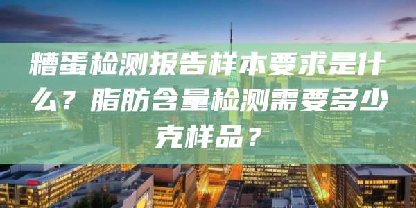 糟蛋检测报告样本要求是什么?脂肪含量检测需要多少克样品?