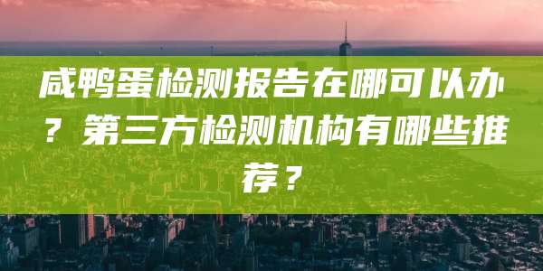 咸鸭蛋检测报告在哪可以办？第三方检测机构有哪些推荐？