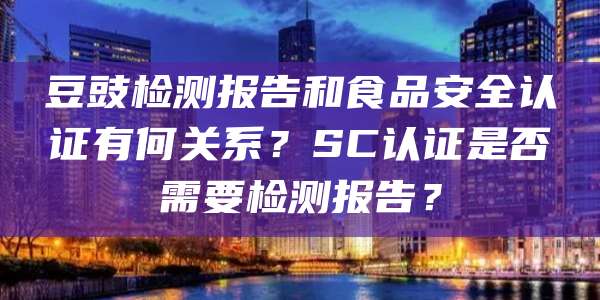 豆豉检测报告和食品安全认证有何关系？SC认证是否需要检测报告？