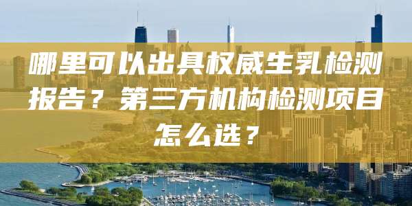 哪里可以出具权威生乳检测报告?第三方机构检测项目怎么选?
