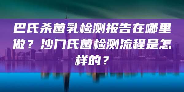 巴氏杀菌乳检测报告在哪里做?沙门氏菌检测流程是怎样的?