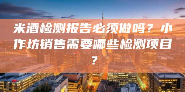 米酒检测报告必须做吗？小作坊销售需要哪些检测项目？