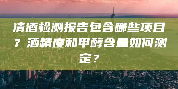 清酒检测报告包含哪些项目?酒精度和甲醇含量如何测定?