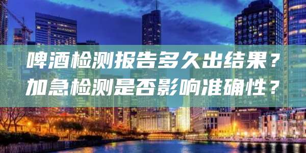 啤酒检测报告多久出结果?加急检测是否影响准确性?