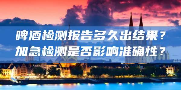 啤酒检测报告多久出结果?加急检测是否影响准确性?