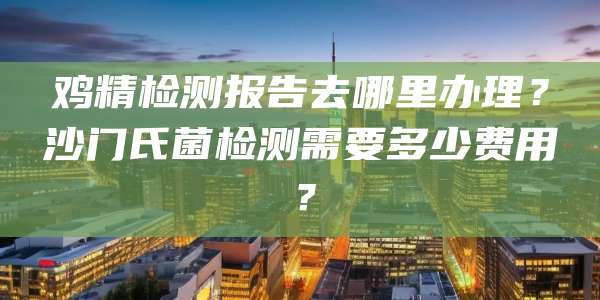 鸡精检测报告去哪里办理？沙门氏菌检测需要多少费用？