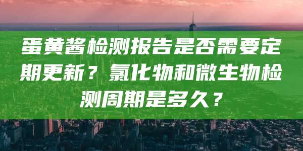 蛋黄酱检测报告是否需要定期更新?氯化物和微生物检测周期是多久?