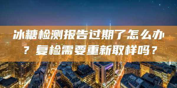 冰糖检测报告过期了怎么办？复检需要重新取样吗？