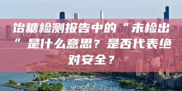饴糖检测报告中的“未检出”是什么意思?是否代表绝对安全?