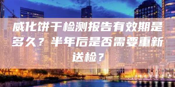 威化饼干检测报告有效期是多久？半年后是否需要重新送检？