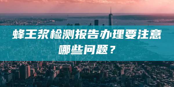 蜂王浆检测报告办理要注意哪些问题？