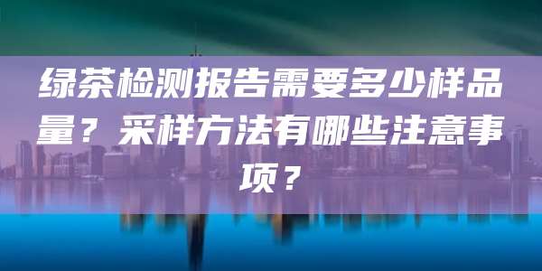 绿茶检测报告需要多少样品量?采样方法有哪些注意事项?