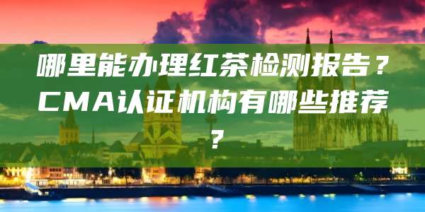 哪里能办理红茶检测报告?CMA认证机构有哪些推荐?