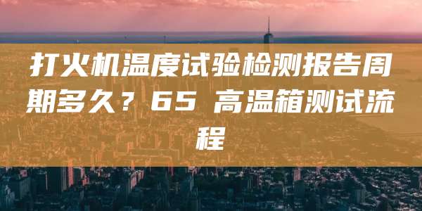 打火机温度试验检测报告周期多久?65℃高温箱测试流程