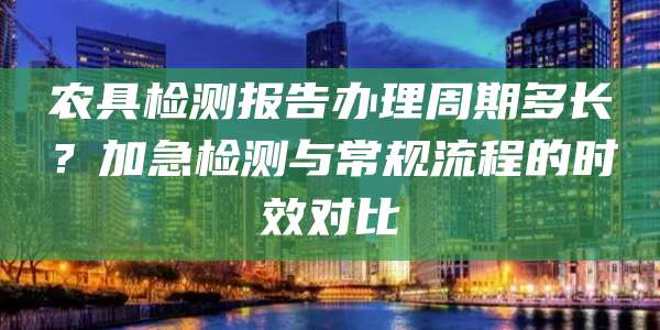 农具检测报告办理周期多长？加急检测与常规流程的时效对比