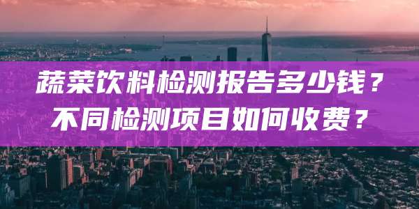 蔬菜饮料检测报告多少钱？不同检测项目如何收费？