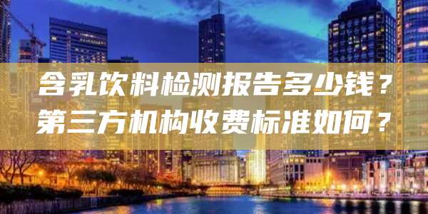 含乳饮料检测报告多少钱?第三方机构收费标准如何?