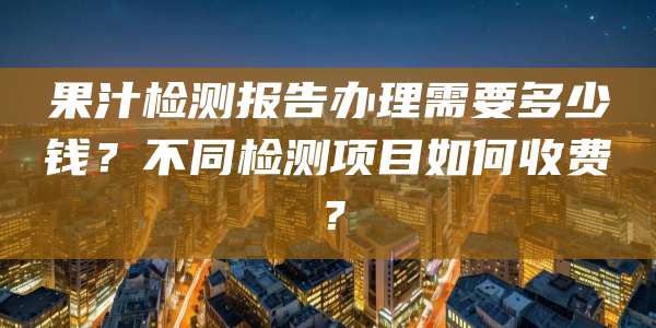 果汁检测报告办理需要多少钱？不同检测项目如何收费？