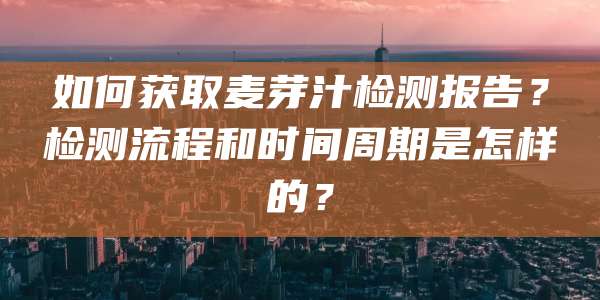 如何获取麦芽汁检测报告？检测流程和时间周期是怎样的？