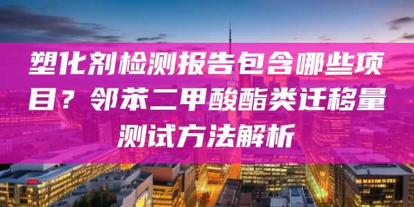 塑化剂检测报告包含哪些项目？邻苯二甲酸酯类迁移量测试方法解析
