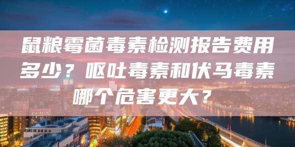 鼠粮霉菌毒素检测报告费用多少?呕吐毒素和伏马毒素哪个危害更大?