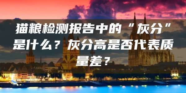 猫粮检测报告中的“灰分”是什么?灰分高是否代表质量差?