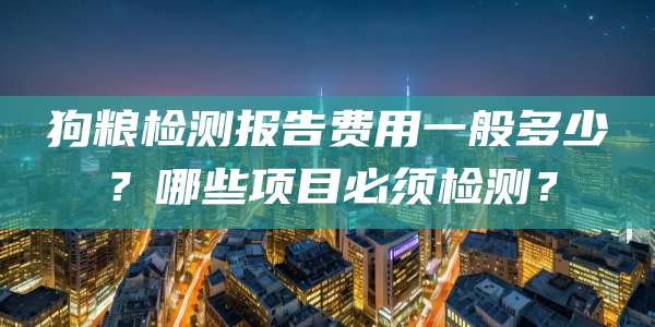 狗粮检测报告费用一般多少?哪些项目必须检测?