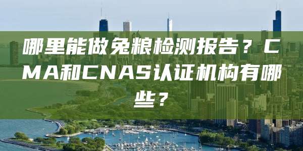 哪里能做兔粮检测报告?CMA和CNAS认证机构有哪些?