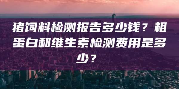 猪饲料检测报告多少钱?粗蛋白和维生素检测费用是多少?