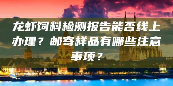 龙虾饲料检测报告能否线上办理?邮寄样品有哪些注意事项?
