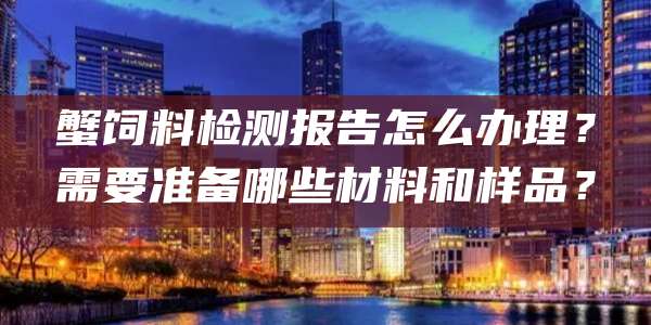 蟹饲料检测报告怎么办理?需要准备哪些材料和样品?