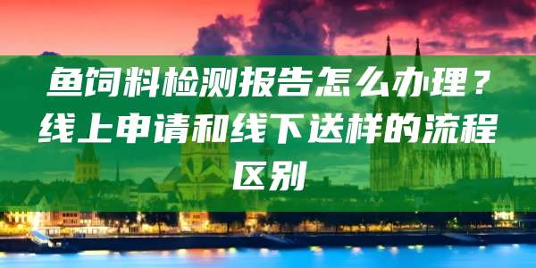 鱼饲料检测报告怎么办理?线上申请和线下送样的流程区别