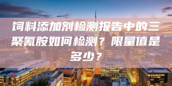 饲料添加剂检测报告中的三聚氰胺如何检测?限量值是多少?
