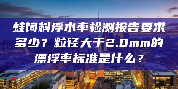 蛙饲料浮水率检测报告要求多少?粒径大于2.0mm的漂浮率标准是什么?