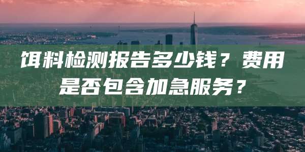 饵料检测报告多少钱?费用是否包含加急服务?